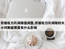 剪板机刀片间隙值调整,剪板机刀片间隙的大小对断面质量有什么影响