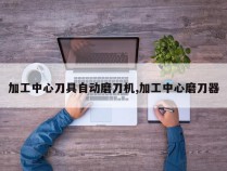 加工中心刀具自动磨刀机,加工中心磨刀器