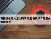 剪板机换刀片怎么调间隙,剪板机换刀片怎么调间隙大