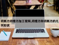 切断刀切槽刀加工视频,切槽刀和切断刀的几何形状