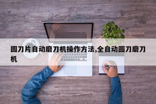 圆刀片自动磨刀机操作方法,全自动圆刀磨刀机